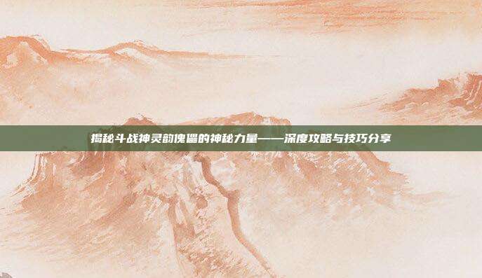揭秘斗战神灵韵傀儡的神秘力量——深度攻略与技巧分享