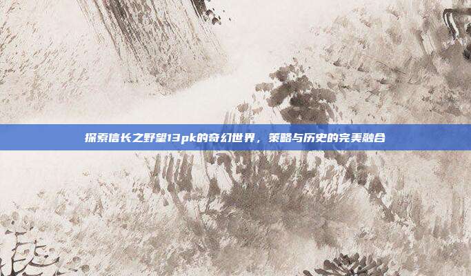 探索信长之野望13pk的奇幻世界，策略与历史的完美融合