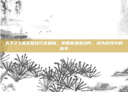 天下3飞檐走壁技巧全解析，掌握高难度动作，成为游戏中的高手