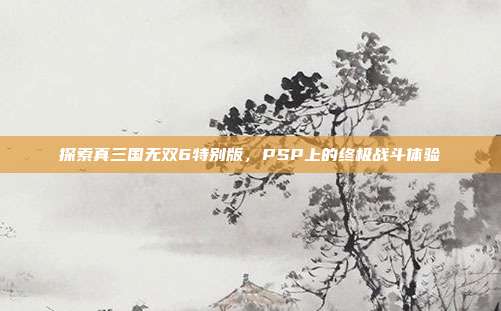 探索真三国无双6特别版，PSP上的终极战斗体验