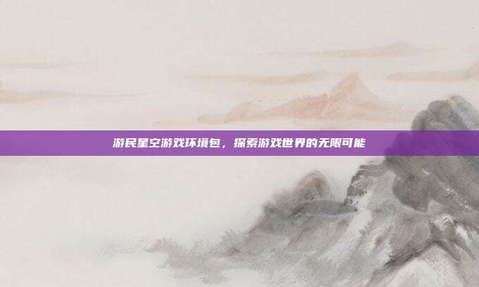 游民星空游戏环境包，探索游戏世界的无限可能