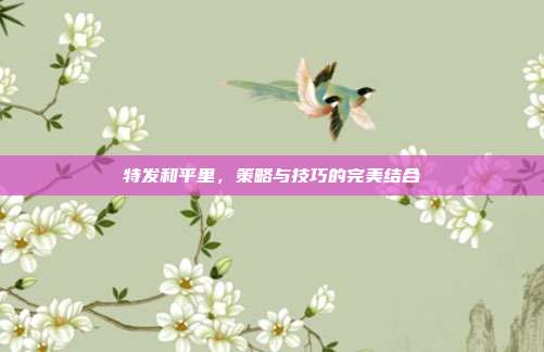 特发和平里，策略与技巧的完美结合