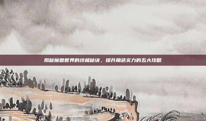 揭秘魔兽世界的终极秘诀，提升角色实力的五大攻略