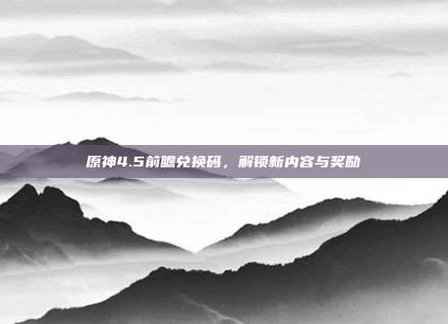原神4.5前瞻兑换码，解锁新内容与奖励