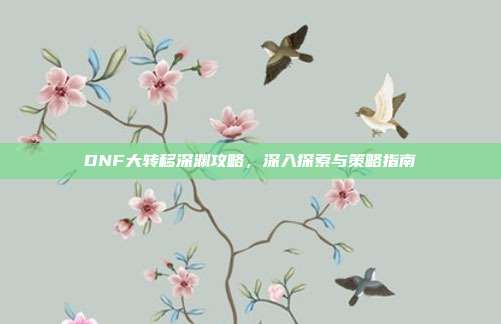 DNF大转移深渊攻略，深入探索与策略指南