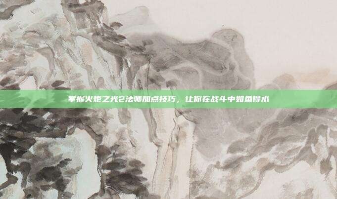 掌握火炬之光2法师加点技巧，让你在战斗中如鱼得水