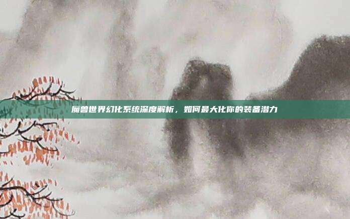 魔兽世界幻化系统深度解析，如何最大化你的装备潜力