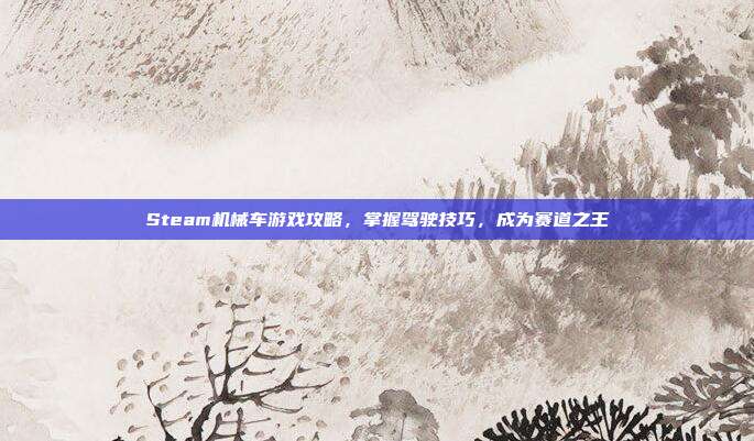 Steam机械车游戏攻略，掌握驾驶技巧，成为赛道之王