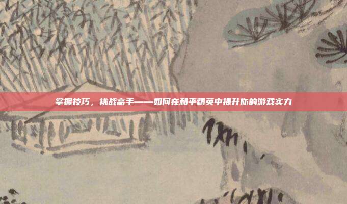 掌握技巧，挑战高手——如何在和平精英中提升你的游戏实力