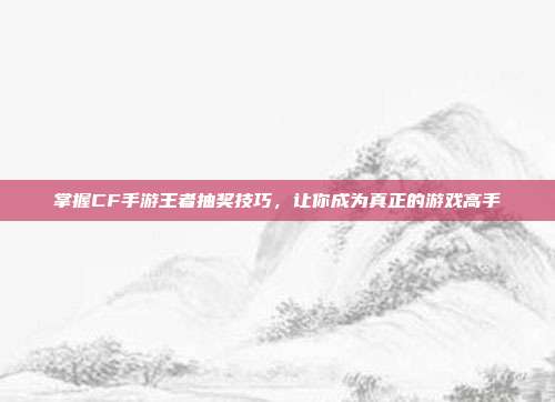 掌握CF手游王者抽奖技巧，让你成为真正的游戏高手