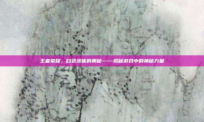 王者荣耀，白色液体的奥秘——揭秘游戏中的神秘力量