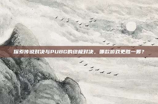 探索传说对决与PUBG的终极对决，哪款游戏更胜一筹？