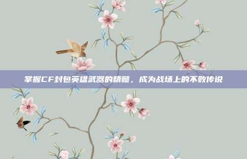 掌握CF封包英雄武器的精髓，成为战场上的不败传说