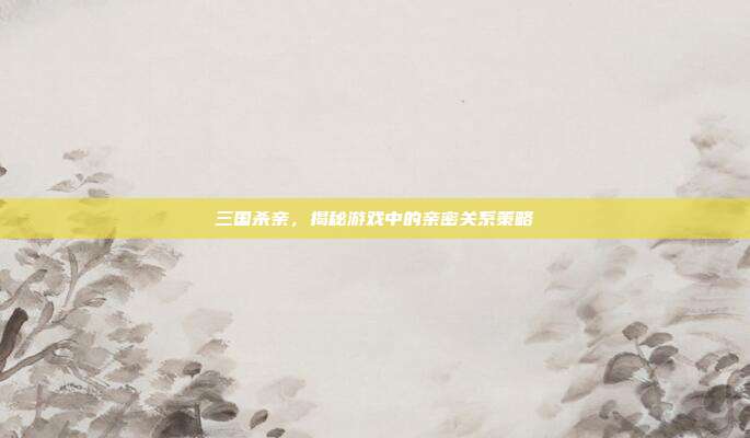 三国杀亲，揭秘游戏中的亲密关系策略