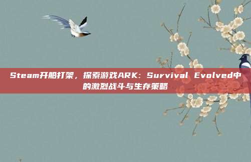Steam开船打架，探索游戏ARK: Survival Evolved中的激烈战斗与生存策略