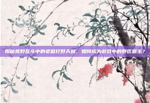 揭秘荒野乱斗中的老鼠打野天赋，如何成为游戏中的野区霸主？