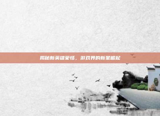 揭秘新英雄蒙恬，游戏界的新星崛起