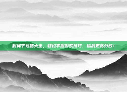 割绳子攻略大全，轻松掌握游戏技巧，挑战更高分数！