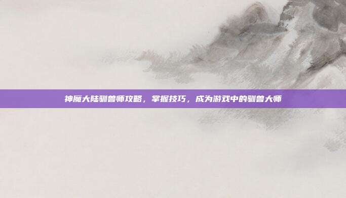 神魔大陆驯兽师攻略，掌握技巧，成为游戏中的驯兽大师