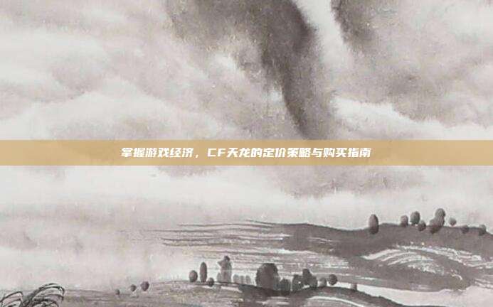 掌握游戏经济，CF天龙的定价策略与购买指南