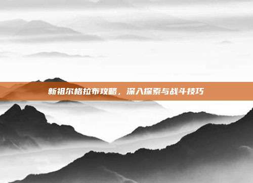 新祖尔格拉布攻略，深入探索与战斗技巧