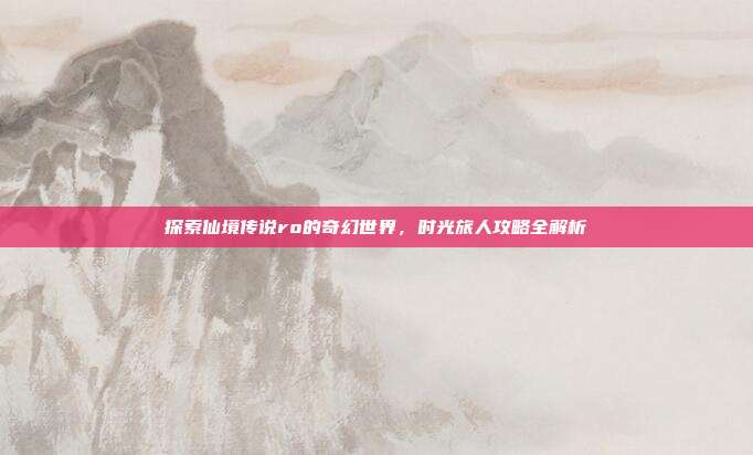 探索仙境传说ro的奇幻世界，时光旅人攻略全解析