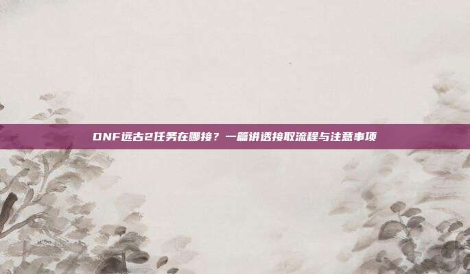 DNF远古2任务在哪接？一篇讲透接取流程与注意事项