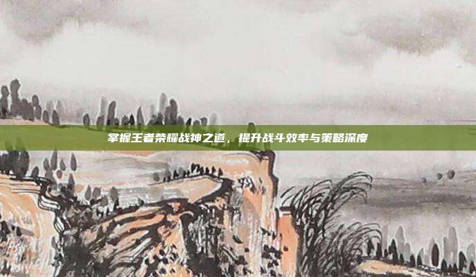 掌握王者荣耀战神之道，提升战斗效率与策略深度