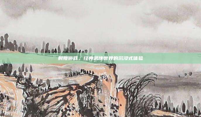 射雕游戏，经典武侠世界的沉浸式体验