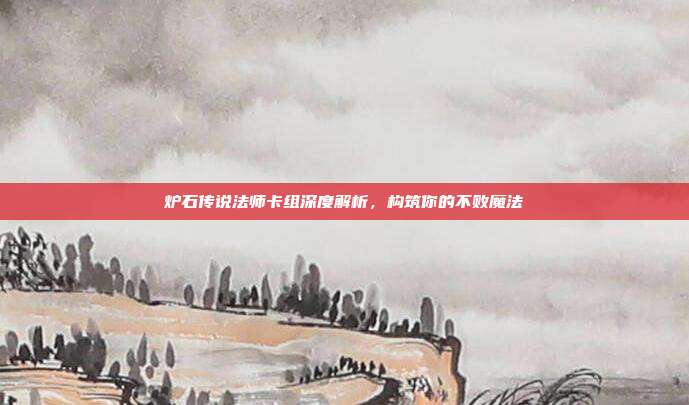 炉石传说法师卡组深度解析，构筑你的不败魔法