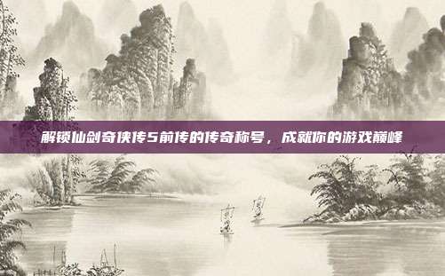 解锁仙剑奇侠传5前传的传奇称号，成就你的游戏巅峰