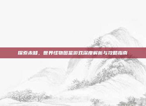 探索未知，世界怪物图鉴游戏深度解析与攻略指南