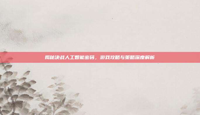 揭秘决战人工智能密码，游戏攻略与策略深度解析