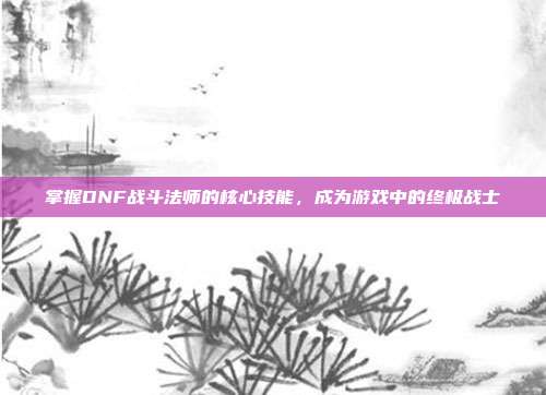掌握DNF战斗法师的核心技能，成为游戏中的终极战士