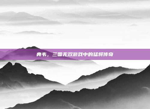 典韦，三国无双游戏中的猛将传奇