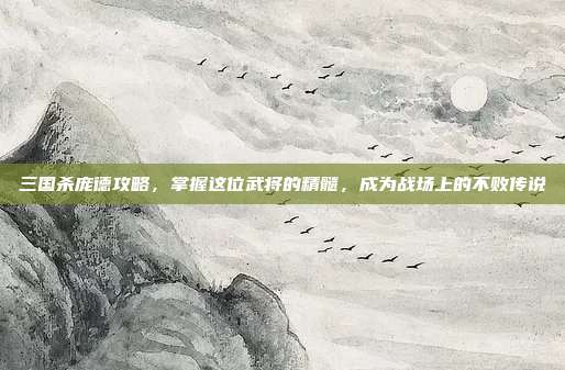 三国杀庞德攻略，掌握这位武将的精髓，成为战场上的不败传说