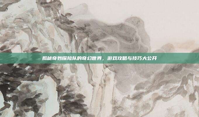 揭秘奇妙探险队的奇幻世界，游戏攻略与技巧大公开