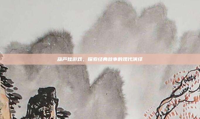 葫芦娃游戏，探索经典故事的现代演绎