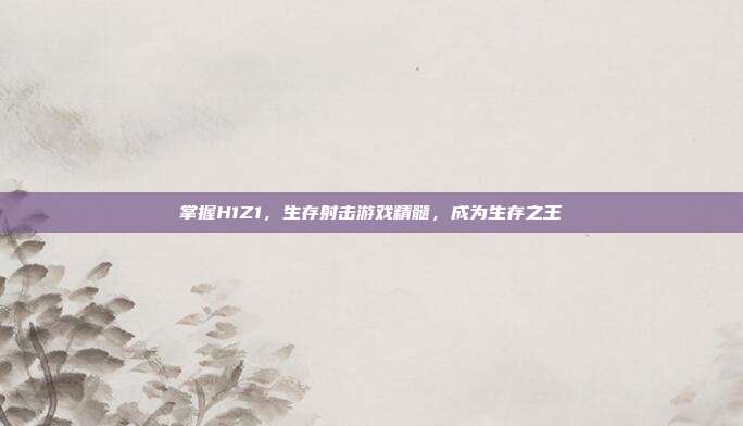 掌握H1Z1,生存射击游戏精髓,成为生存之王