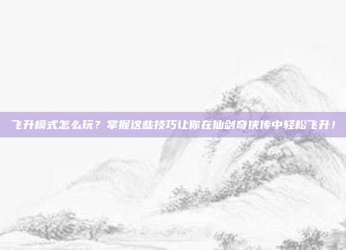 飞升模式怎么玩?掌握这些技巧让你在仙剑奇侠传中轻松飞升!