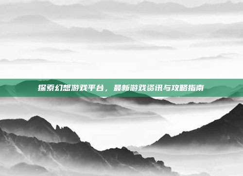 探索幻想游戏平台,最新游戏资讯与攻略指南