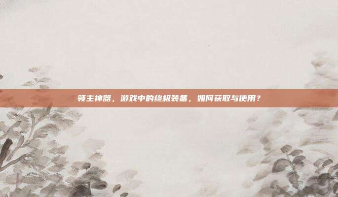 领主神器,游戏中的终极装备,如何获取与使用?