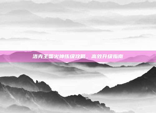 洛克王国火神练级攻略,高效升级指南