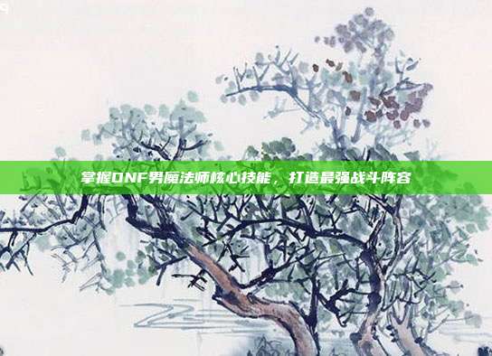掌握DNF男魔法师核心技能,打造最强战斗阵容