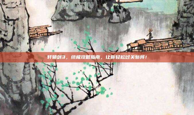 轩辕剑3，终极攻略指南，让你轻松过关斩将！