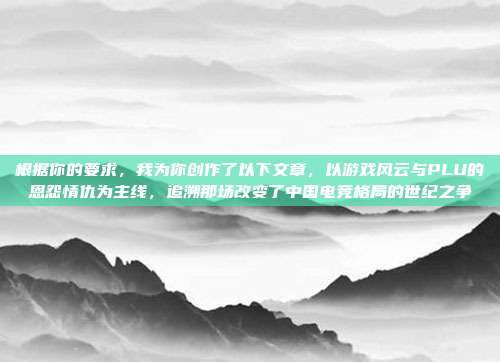 根据你的要求，我为你创作了以下文章，以游戏风云与PLU的恩怨情仇为主线，追溯那场改变了中国电竞格局的世纪之争
