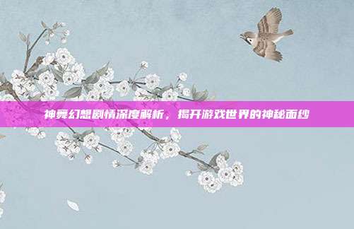 神舞幻想剧情深度解析,揭开游戏世界的神秘面纱