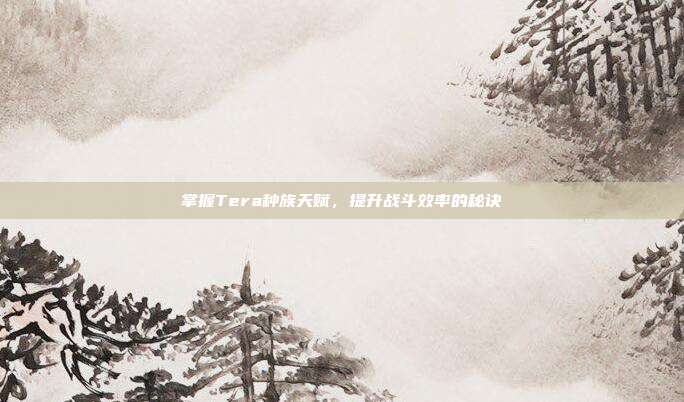 掌握Tera种族天赋,提升战斗效率的秘诀