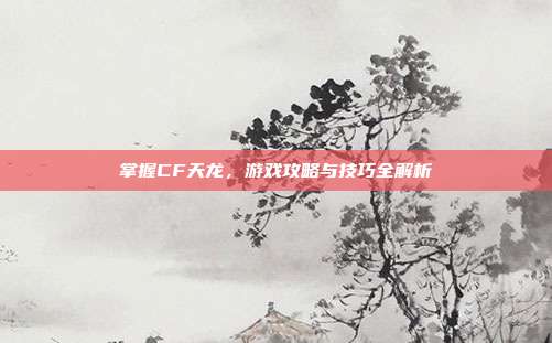 掌握CF天龙,游戏攻略与技巧全解析