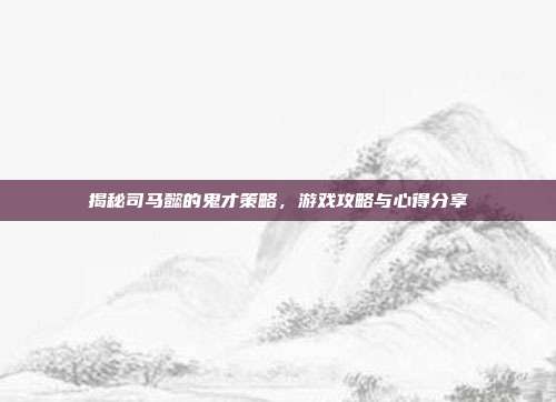 揭秘司马懿的鬼才策略,游戏攻略与心得分享